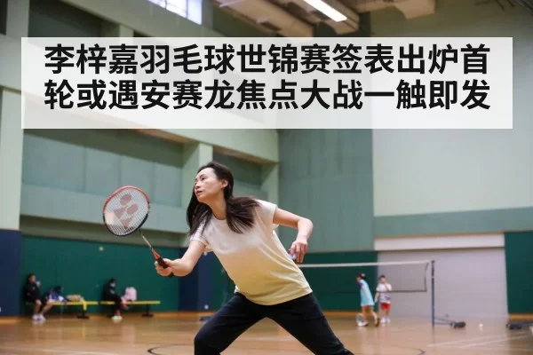 李梓嘉羽毛球世锦赛签表出炉首轮或遇安赛龙焦点大战一触即发