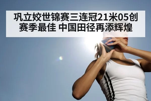 巩立姣世锦赛三连冠21米05创赛季最佳 中国田径再添辉煌