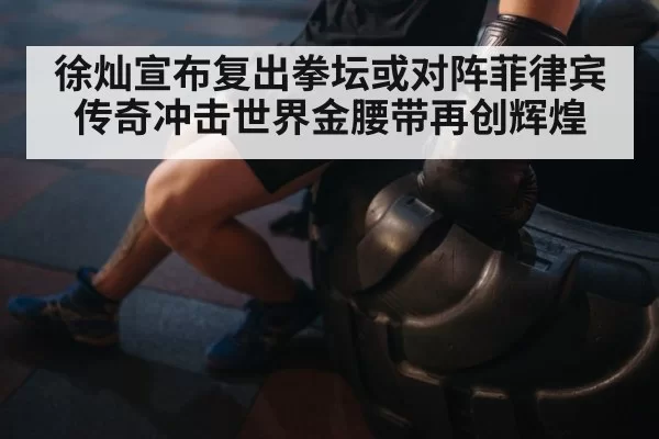 徐灿宣布复出拳坛或对阵菲律宾传奇冲击世界金腰带再创辉煌